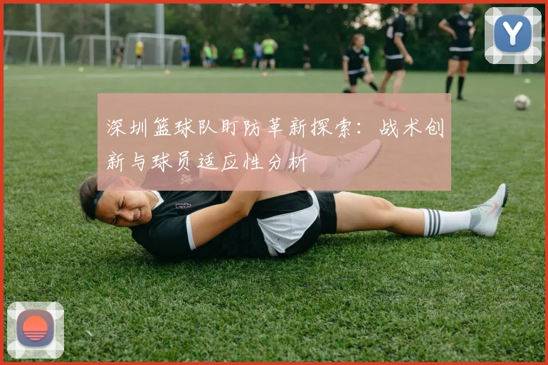 深圳篮球队盯防革新探索：战术创新与球员适应性分析