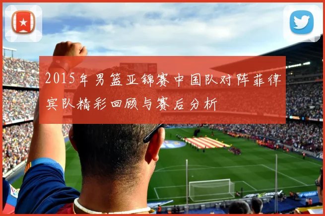 2015年男篮亚锦赛中国队对阵菲律宾队精彩回顾与赛后分析