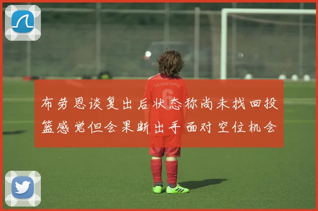 布劳恩谈复出后状态称尚未找回投篮感觉但会果断出手面对空位机会