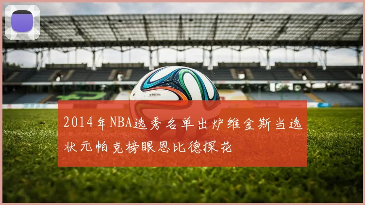 2014年NBA选秀名单出炉维金斯当选状元帕克榜眼恩比德探花