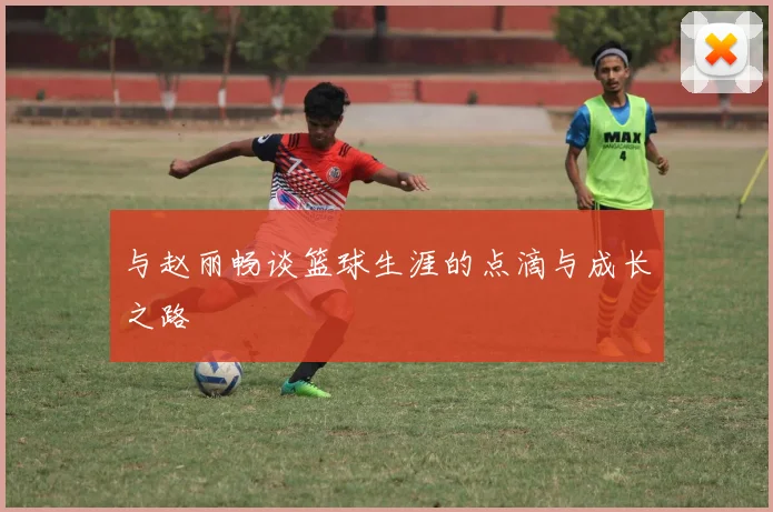 与赵丽畅谈篮球生涯的点滴与成长之路