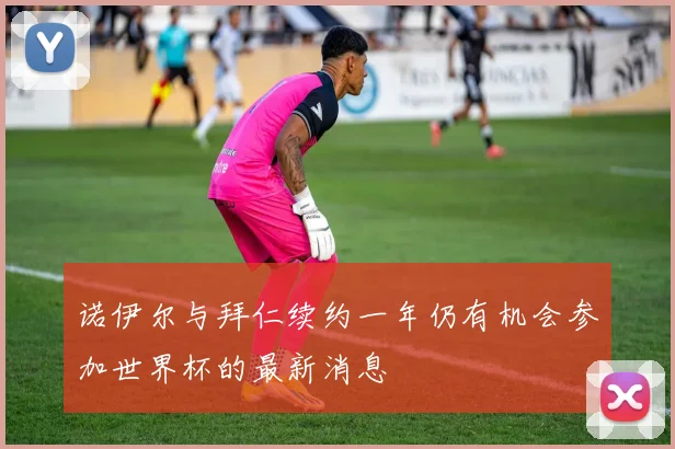诺伊尔与拜仁续约一年仍有机会参加世界杯的最新消息
