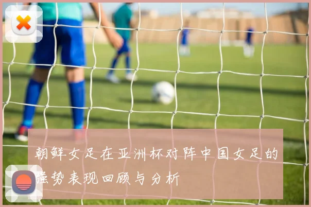朝鲜女足在亚洲杯对阵中国女足的强势表现回顾与分析