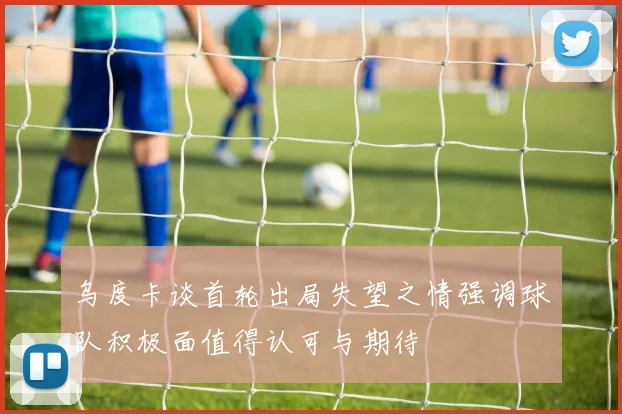 乌度卡谈首轮出局失望之情强调球队积极面值得认可与期待